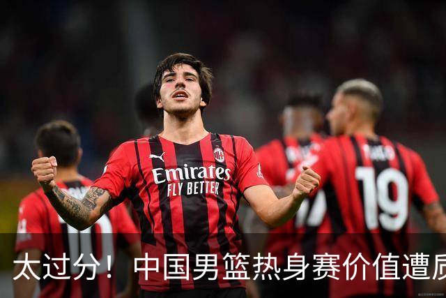 太过分！中国男篮热身赛价值遭质疑，花费重金邀请，对方敷衍出征